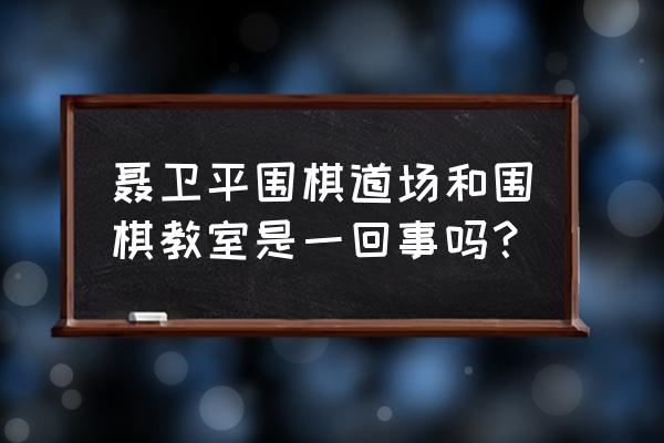 聂卫平围棋教室博爱基地怎么样 聂卫平围棋道场和围棋教室是一回事吗？