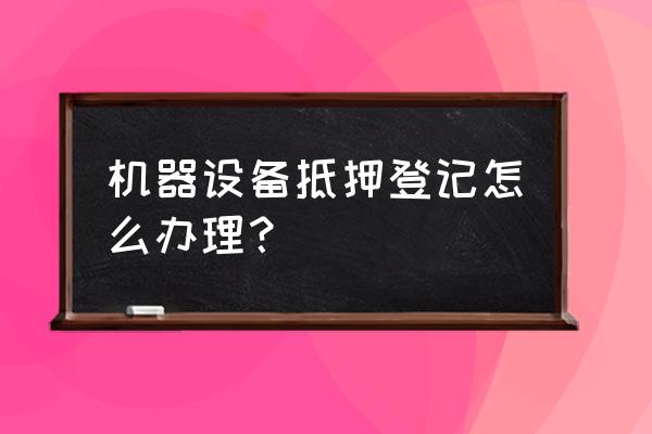 机械设备抵押如何办理 机器设备抵押登记怎么办理？