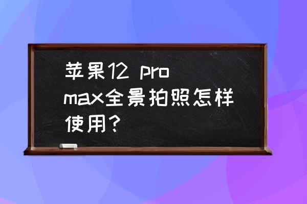 如何用苹果的全景镜头拍立体 苹果12 pro max全景拍照怎样使用？