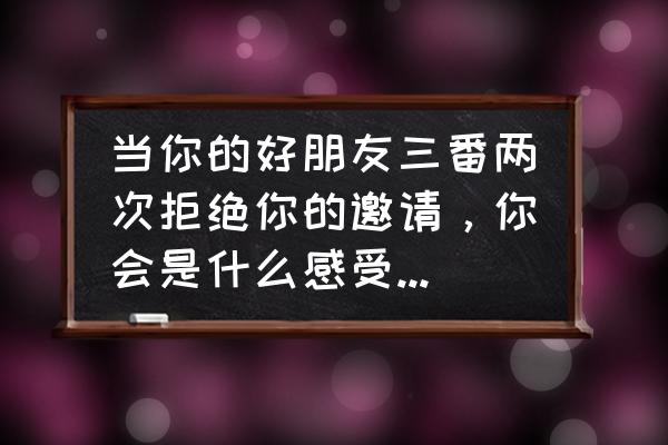 朋友总是找借口拒绝怎么办 当你的好朋友三番两次拒绝你的邀请，你会是什么感受?她总有理由拒绝，我该用什么态度对她呢？