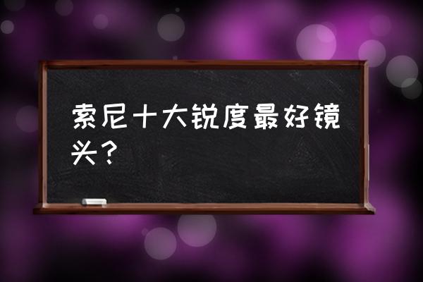 索尼相机什么镜头 索尼十大锐度最好镜头？