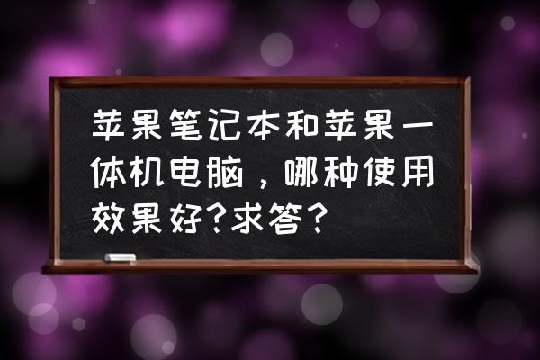 苹果一体机有没有比笔记本好 苹果笔记本和苹果一体机电脑，哪种使用效果好?求答？