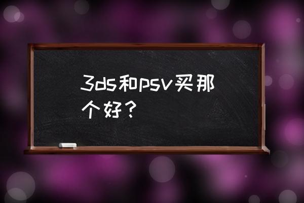 psv3ds选哪个 3ds和psv买那个好？