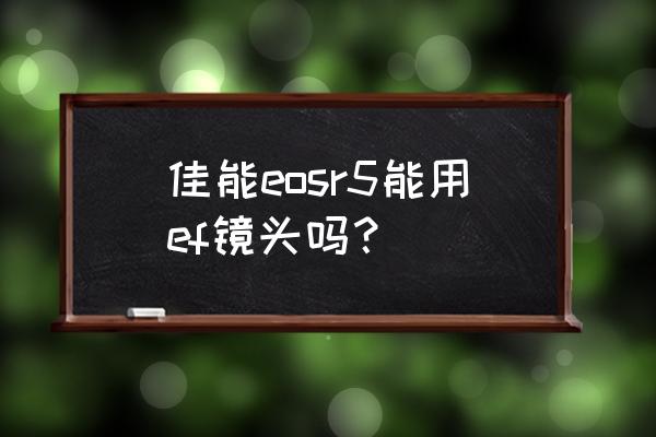 佳能微单能用ef卡口的镜头吗 佳能eosr5能用ef镜头吗？