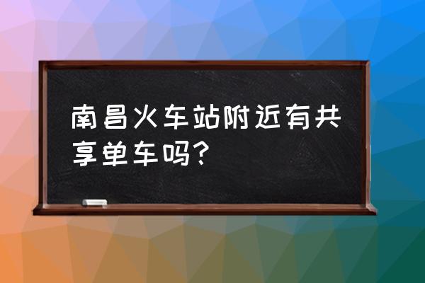 南昌共享单车多吗 南昌火车站附近有共享单车吗？