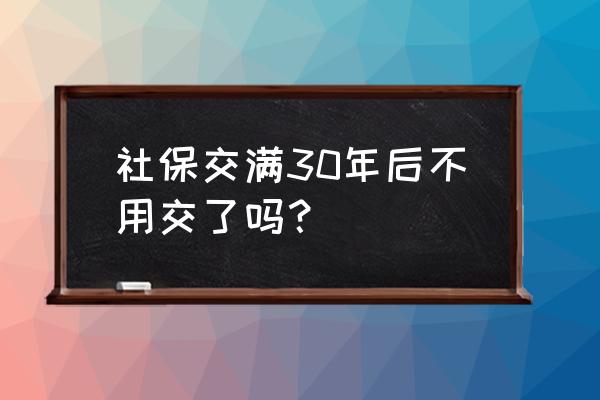 社保交满30年还要交吗 社保交满30年后不用交了吗？