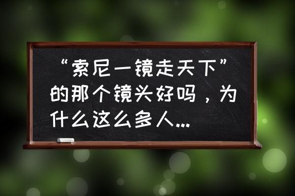 索尼镜头好吗 “索尼一镜走天下”的那个镜头好吗，为什么这么多人推荐它？