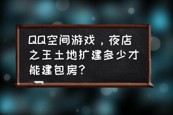 夜店之王怎么开包房 QQ空间游戏，夜店之王土地扩建多少才能建包房？