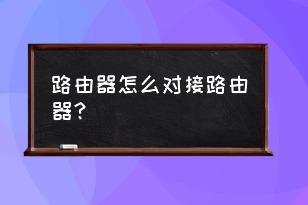 如何无线路由器接无线路由器 路由器怎么对接路由器？