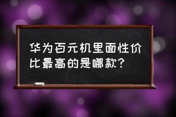 超级便宜极高性价比的百元手机 华为百元机里面性价比最高的是哪款？