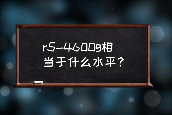 r5-4600g处理器怎么样 r5-4600g相当于什么水平？