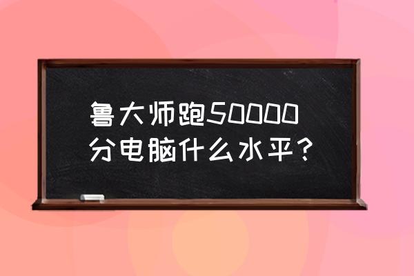 鲁大师跑分干什么用 鲁大师跑50000分电脑什么水平？