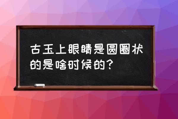 怎么鉴定玉的年代 古玉上眼睛是圆圈状的是啥时候的？