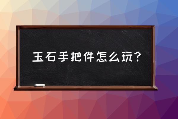 和田玉最佳盘玩方法 玉石手把件怎么玩？