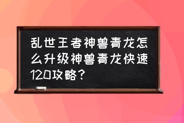 乱世王者最新升级攻略 乱世王者神兽青龙怎么升级神兽青龙快速120攻略？