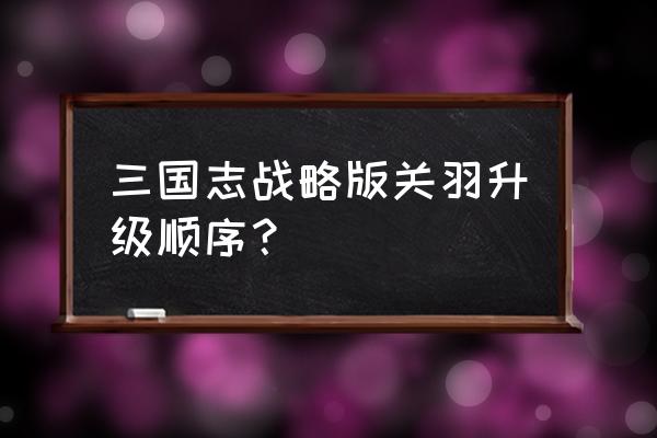 桃园结义怎么升级 三国志战略版关羽升级顺序？