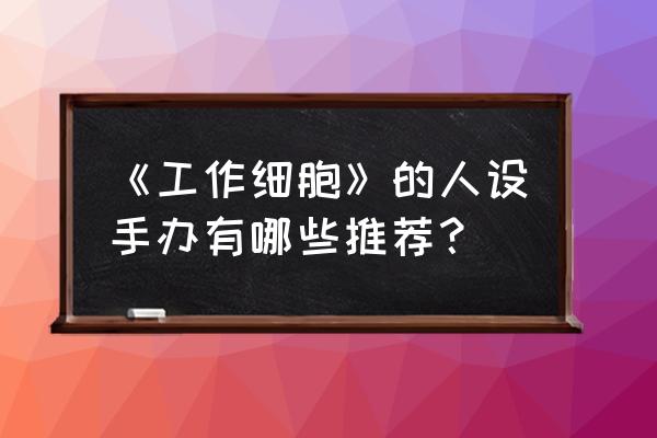 放置江湖礼包推荐 《工作细胞》的人设手办有哪些推荐？