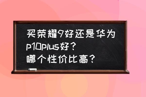 华为p10和荣耀9哪个值得买 买荣耀9好还是华为p10plus好？哪个性价比高？