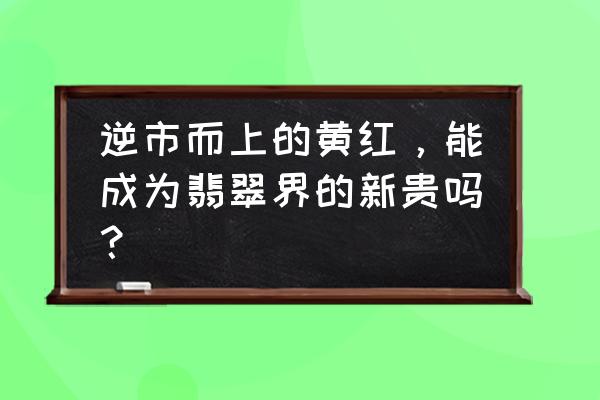 翡翠玉石颜色有几种图片看一下 逆市而上的黄红，能成为翡翠界的新贵吗？