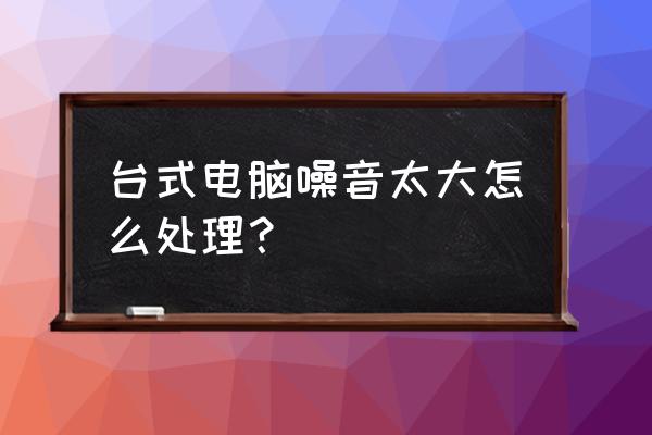 台式电脑机箱运行噪音大怎么解决 台式电脑噪音太大怎么处理？