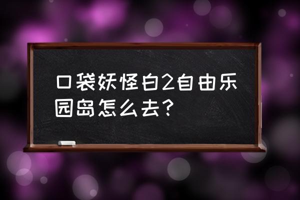 自由岛现在改成啥名字 口袋妖怪白2自由乐园岛怎么去？