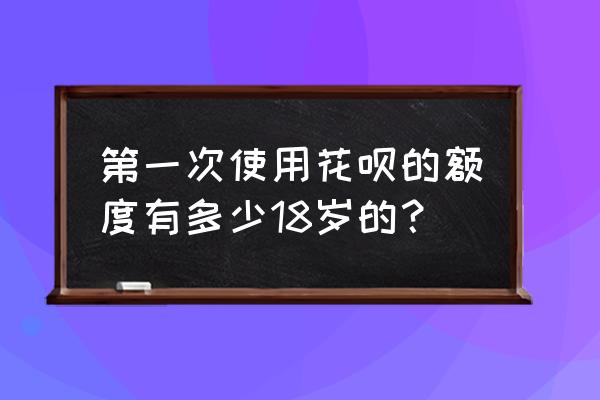 花呗的额度一开始有多少 第一次使用花呗的额度有多少18岁的？