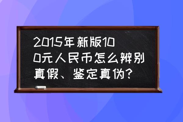 最新版人民币如何辨别真伪 2015年新版100元人民币怎么辨别真假、鉴定真伪？