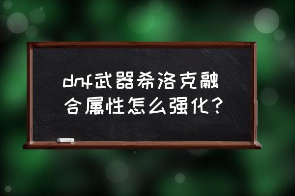 希洛克装备怎么满属性 dnf武器希洛克融合属性怎么强化？