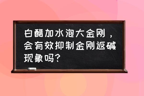 金刚反碱多久能刷掉 白醋加水泡大金刚，会有效抑制金刚返碱现象吗？