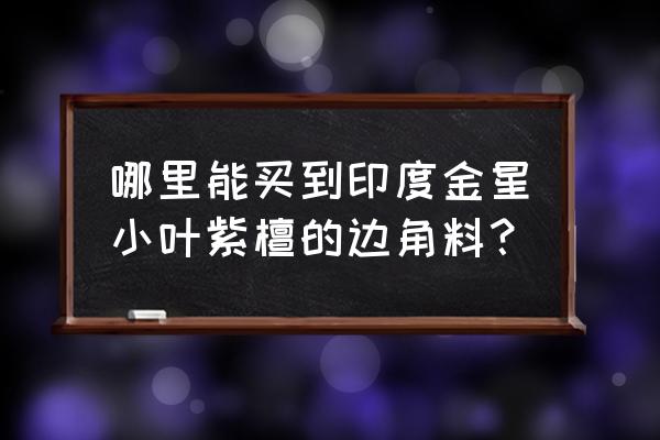 到印度能买到好的小叶紫檀吗 哪里能买到印度金星小叶紫檀的边角料？