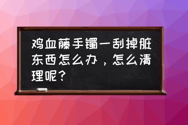 鸡血藤手镯适合什么人 鸡血藤手镯一刮掉脏东西怎么办，怎么清理呢？