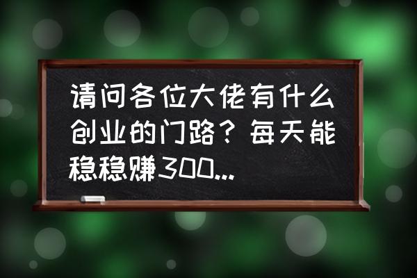 个人创业如何才能挣钱 请问各位大佬有什么创业的门路？每天能稳稳赚300-500的？