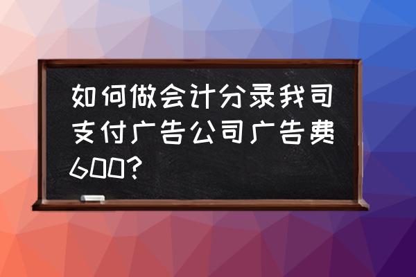 广告费支付怎么写会计分录 如何做会计分录我司支付广告公司广告费600？