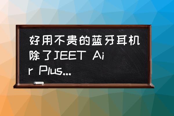 蓝牙怎么选择才能又便宜又好用 好用不贵的蓝牙耳机除了JEET Air Plus还有哪些？