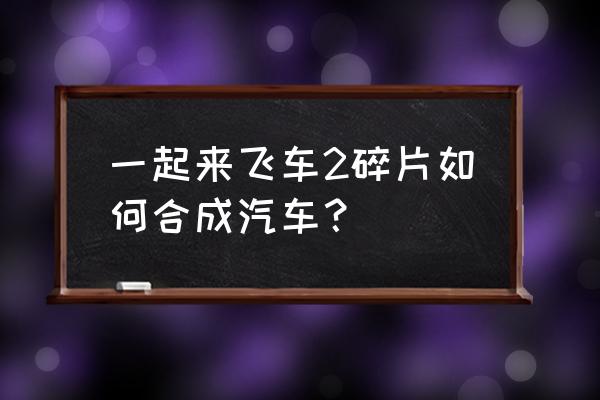 一起来飞车2碎片怎么用 一起来飞车2碎片如何合成汽车？