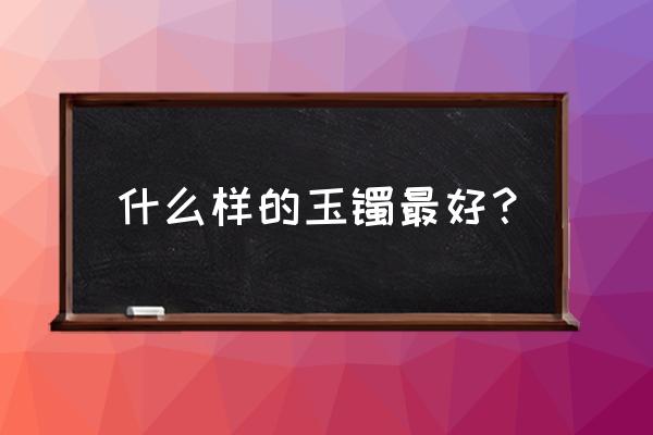 玉手镯口径大小怎么选 什么样的玉镯最好？