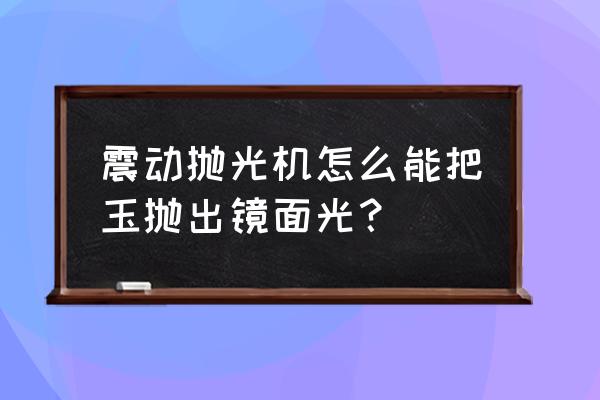 玉器怎么抛光才能亮 震动抛光机怎么能把玉抛出镜面光？