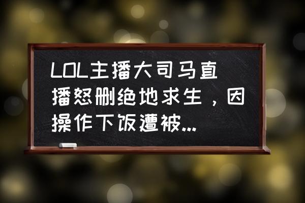 绝地求生有阴人套路吗 LOL主播大司马直播怒删绝地求生，因操作下饭遭被嘲讽，坦言以后不玩了，如何评价？