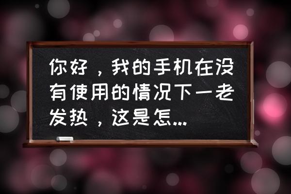 手机没怎么用就发烧了是怎么回事 你好，我的手机在没有使用的情况下一老发热，这是怎么回事？