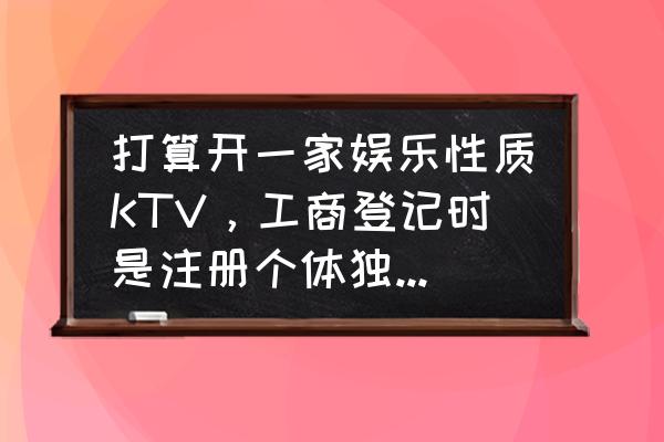 工商注册跟公司注册有什么差别 打算开一家娱乐性质KTV，工商登记时是注册个体独资企业好，还是个体工商户好？请高人帮忙分析利弊？