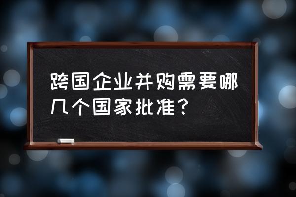 跨国并购有哪些 跨国企业并购需要哪几个国家批准？