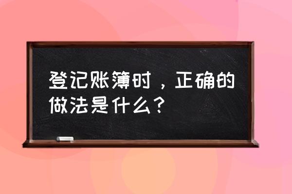 登记会计账簿的内容及步骤 登记账簿时，正确的做法是什么？