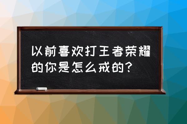 王者荣耀怎么才能戒掉游戏 以前喜欢打王者荣耀的你是怎么戒的？