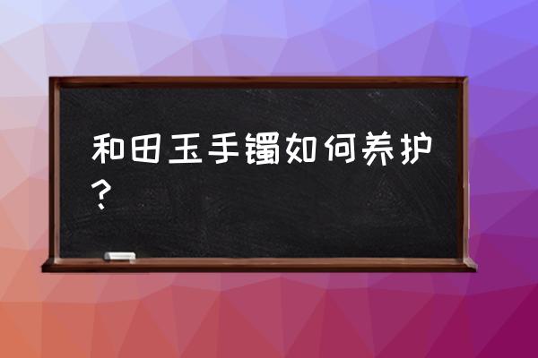 和田玉手镯长久不戴怎么保养 和田玉手镯如何养护？