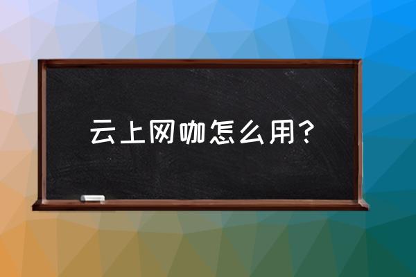 好的网咖怎么运营 云上网咖怎么用？