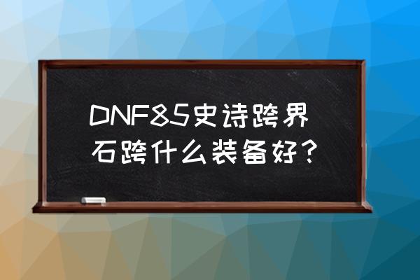 dnf85级史诗图鉴兑换什么武器 DNF85史诗跨界石跨什么装备好？