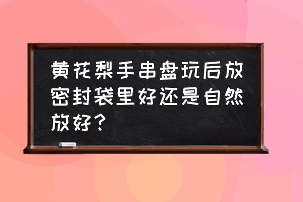 海南黄花梨手串怎么清洗和保养 黄花梨手串盘玩后放密封袋里好还是自然放好？