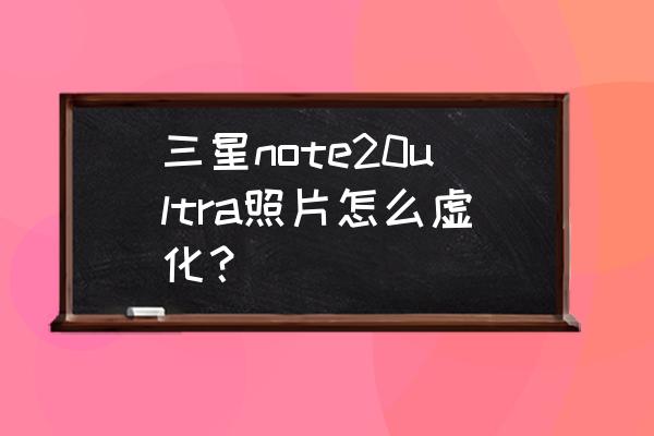 怎么把合照里的人脸虚化 三星note20ultra照片怎么虚化？