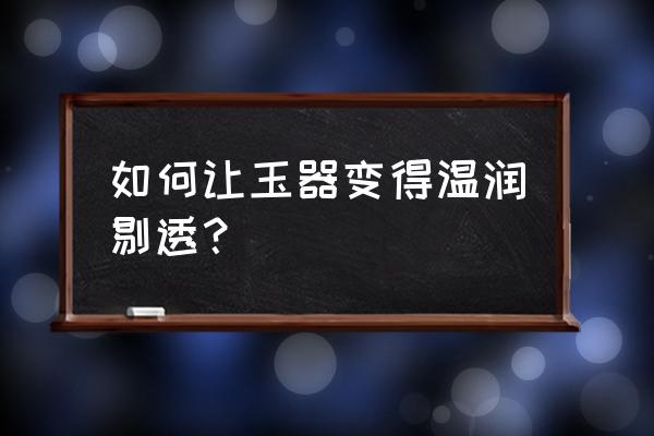 现代玉的养人技术 如何让玉器变得温润剔透？