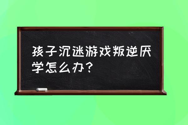 叛逆期的孩子沉迷游戏怎么去引导 孩子沉迷游戏叛逆厌学怎么办？